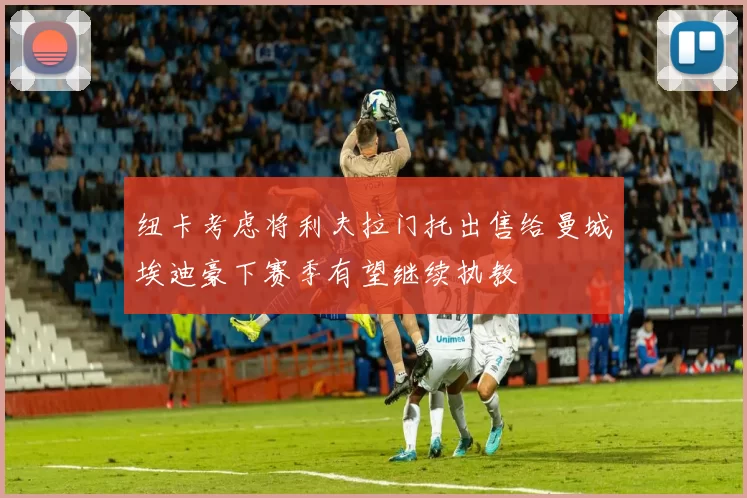纽卡考虑将利夫拉门托出售给曼城埃迪豪下赛季有望继续执教