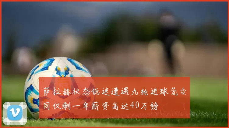 萨拉赫状态低迷遭遇九轮进球荒合同仅剩一年薪资高达40万镑