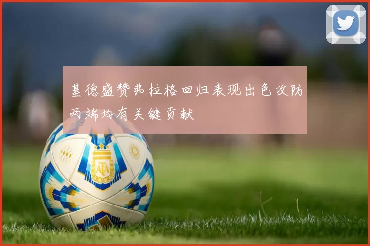 基德盛赞弗拉格回归表现出色攻防两端均有关键贡献
