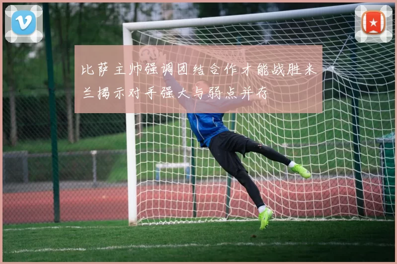比萨主帅强调团结合作才能战胜米兰揭示对手强大与弱点并存