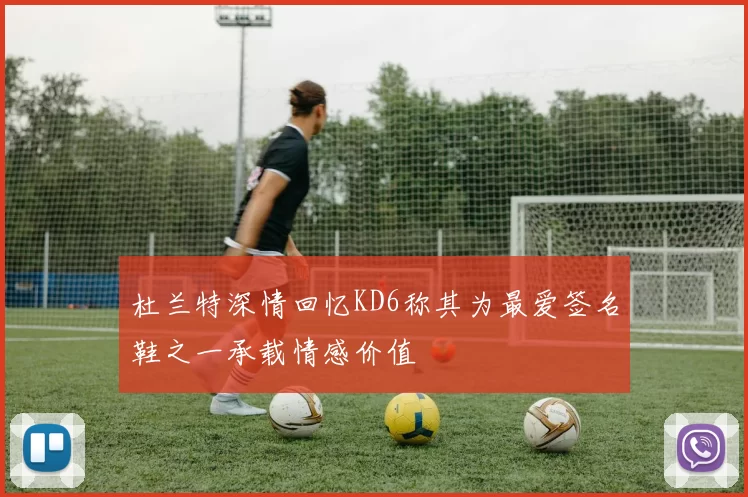 杜兰特深情回忆KD6称其为最爱签名鞋之一承载情感价值