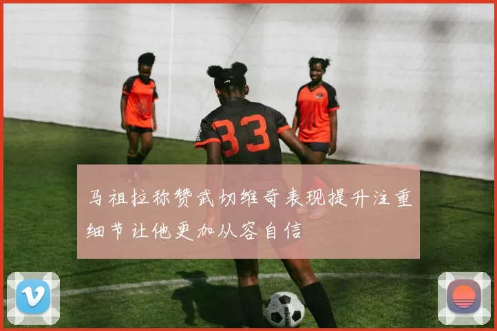马祖拉称赞武切维奇表现提升注重细节让他更加从容自信