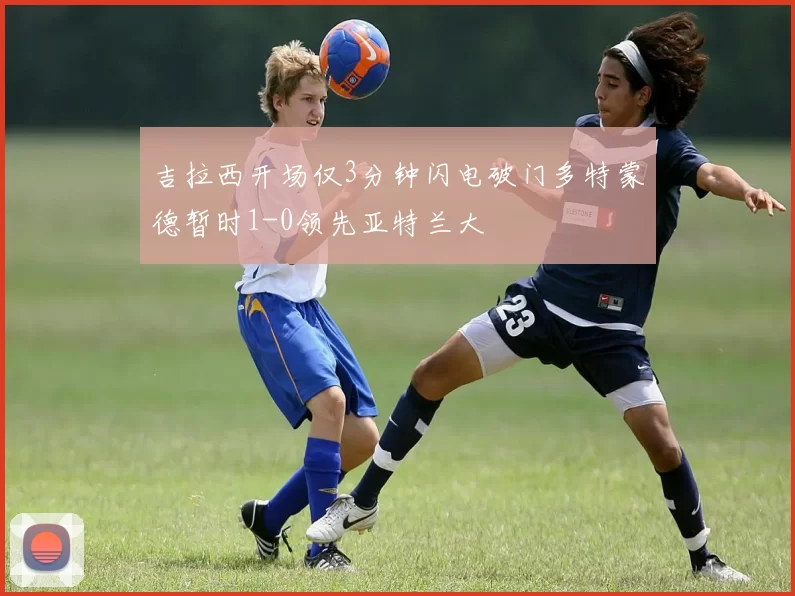 吉拉西开场仅3分钟闪电破门多特蒙德暂时1-0领先亚特兰大