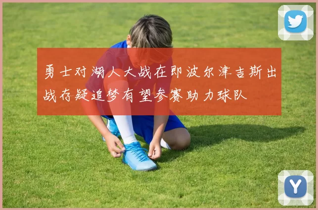 勇士对湖人大战在即波尔津吉斯出战存疑追梦有望参赛助力球队