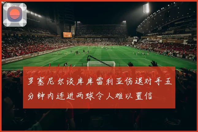 罗塞尼尔谈库库雷利亚伤退对手五分钟内连进两球令人难以置信