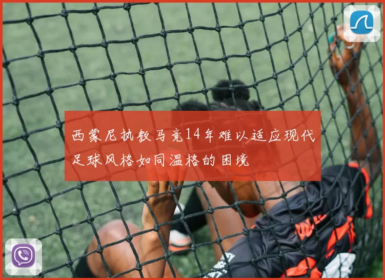 西蒙尼执教马竞14年难以适应现代足球风格如同温格的困境