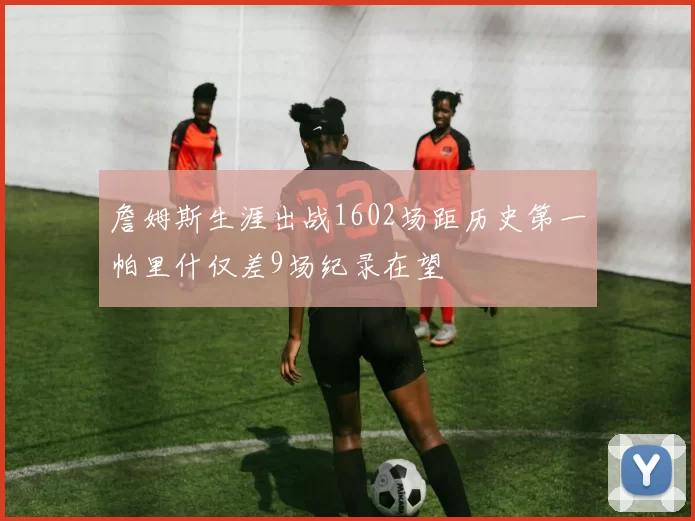 詹姆斯生涯出战1602场距历史第一帕里什仅差9场纪录在望