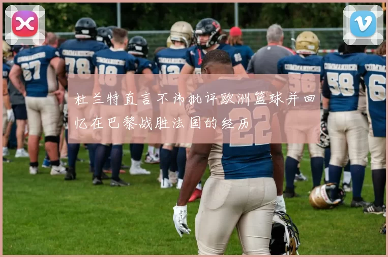 杜兰特直言不讳批评欧洲篮球并回忆在巴黎战胜法国的经历