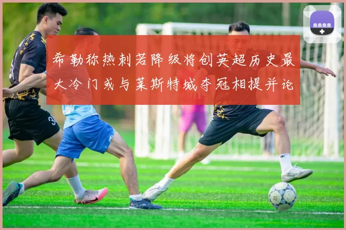 希勒称热刺若降级将创英超历史最大冷门或与莱斯特城夺冠相提并论