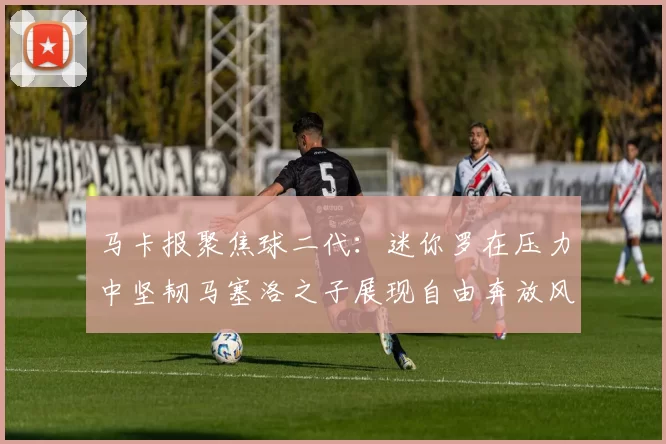 马卡报聚焦球二代：迷你罗在压力中坚韧马塞洛之子展现自由奔放风采