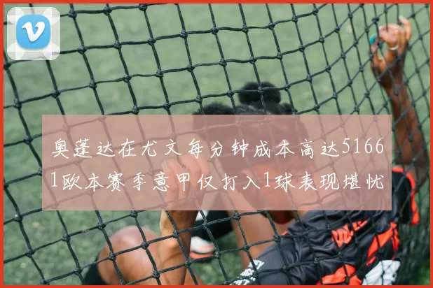 奥蓬达在尤文每分钟成本高达51661欧本赛季意甲仅打入1球表现堪忧