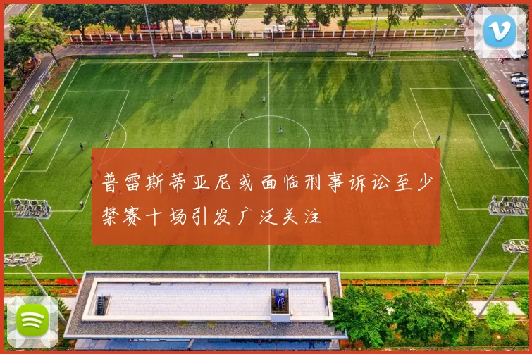 普雷斯蒂亚尼或面临刑事诉讼至少禁赛十场引发广泛关注