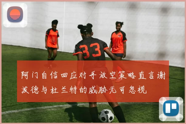 阿门自信回应对手放空策略直言谢泼德与杜兰特的威胁无可忽视