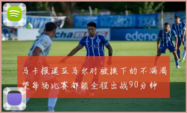 马卡报道亚马尔对被换下的不满渴望每场比赛都能全程出战90分钟