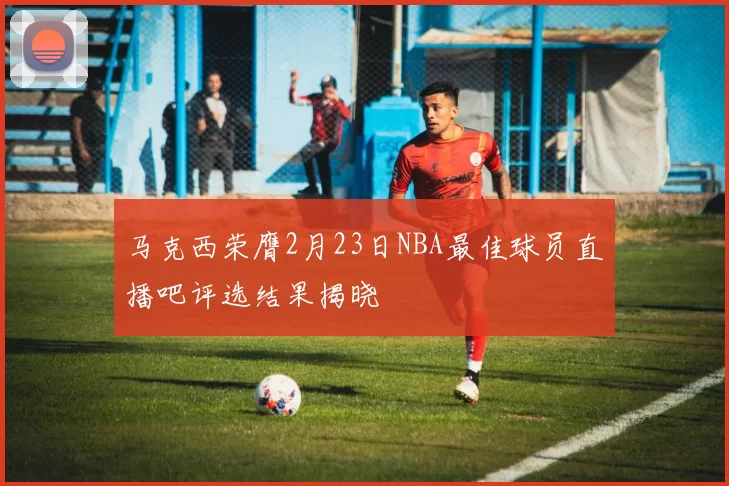 马克西荣膺2月23日NBA最佳球员直播吧评选结果揭晓