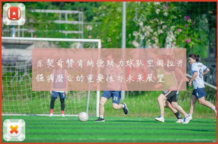 东契奇赞肯纳德助力球队空间拉开强调磨合的重要性与未来展望