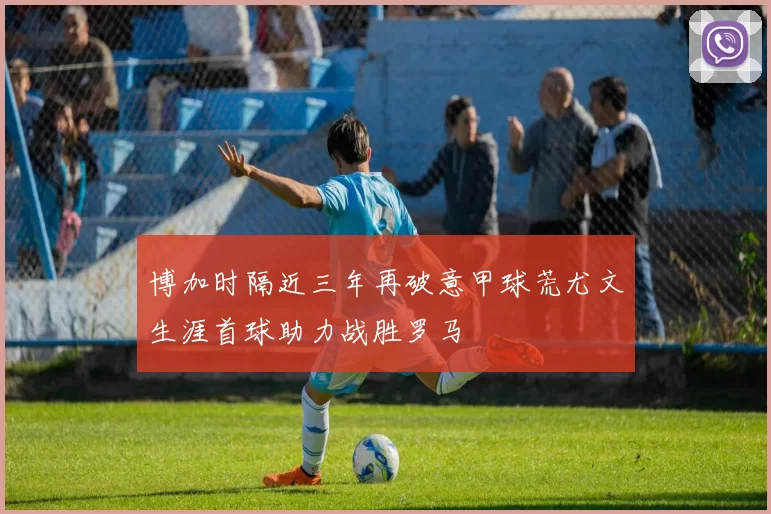 博加时隔近三年再破意甲球荒尤文生涯首球助力战胜罗马