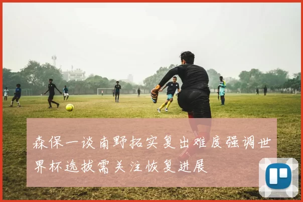 森保一谈南野拓实复出难度强调世界杯选拔需关注恢复进展