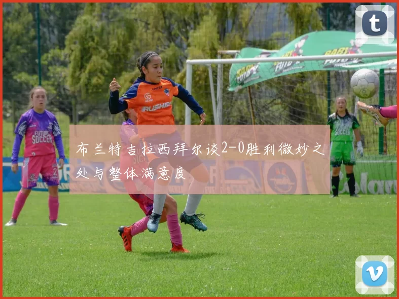 布兰特吉拉西拜尔谈2-0胜利微妙之处与整体满意度