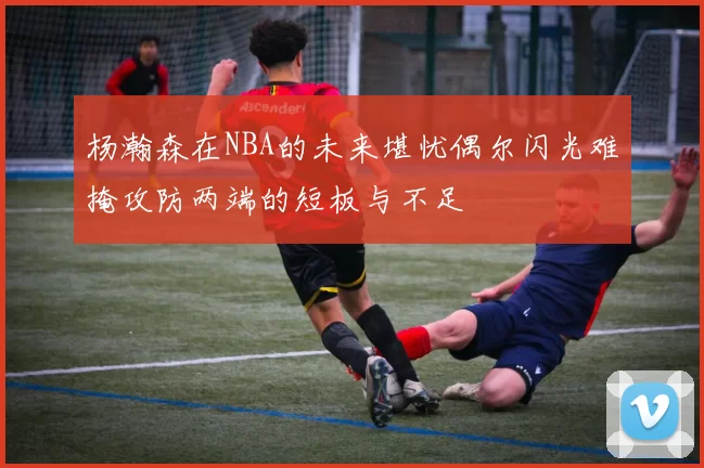 杨瀚森在NBA的未来堪忧偶尔闪光难掩攻防两端的短板与不足