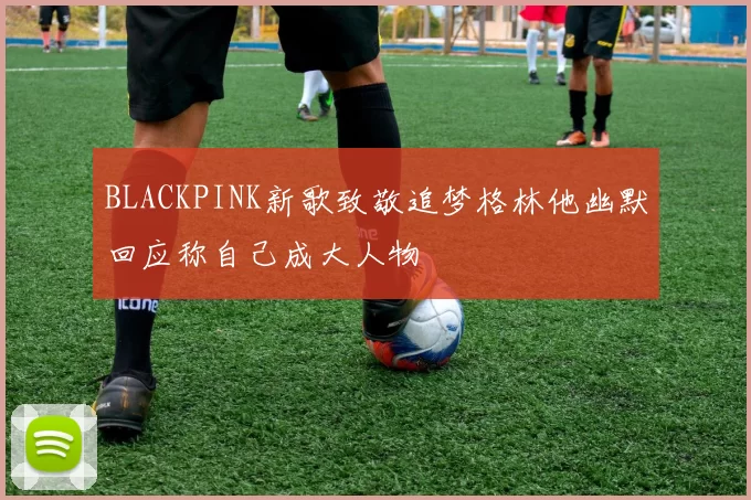 BLACKPINK新歌致敬追梦格林他幽默回应称自己成大人物