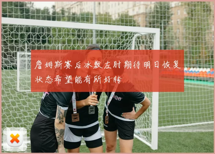 詹姆斯赛后冰敷左肘期待明日恢复状态希望能有所好转