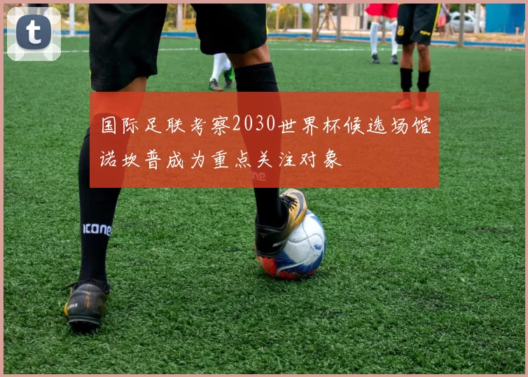 国际足联考察2030世界杯候选场馆诺坎普成为重点关注对象