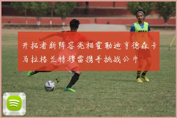开拓者新阵容亮相霍勒迪亨德森卡马拉格兰特穆雷携手挑战公牛