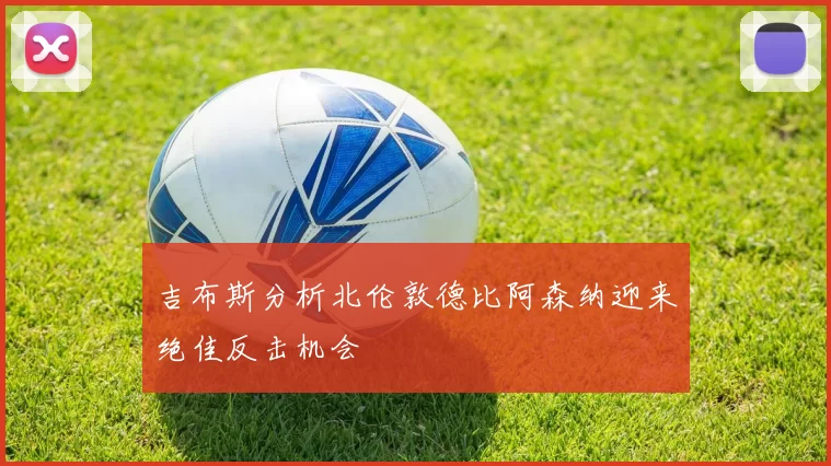 吉布斯分析北伦敦德比阿森纳迎来绝佳反击机会