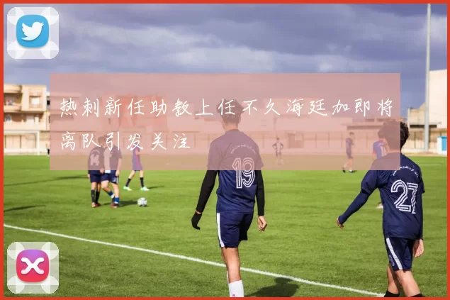 热刺新任助教上任不久海廷加即将离队引发关注