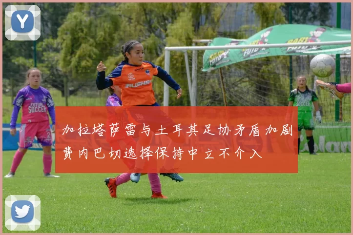 加拉塔萨雷与土耳其足协矛盾加剧费内巴切选择保持中立不介入